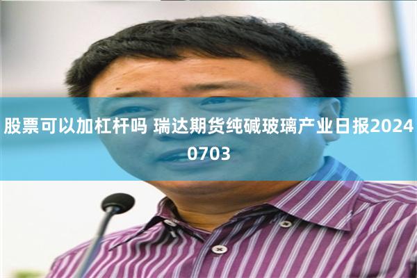 股票可以加杠杆吗 瑞达期货纯碱玻璃产业日报20240703