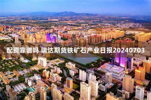 配资靠谱吗 瑞达期货铁矿石产业日报20240703