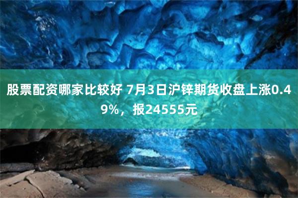 股票配资哪家比较好 7月3日沪锌期货收盘上涨0.49%，报24555元