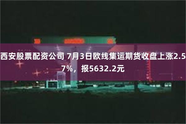 西安股票配资公司 7月3日欧线集运期货收盘上涨2.57%，报5632.2元