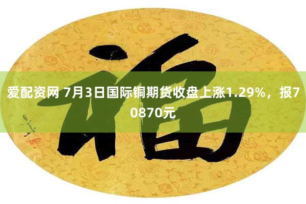 爱配资网 7月3日国际铜期货收盘上涨1.29%，报70870元