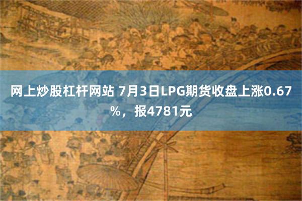 网上炒股杠杆网站 7月3日LPG期货收盘上涨0.67%，报4781元