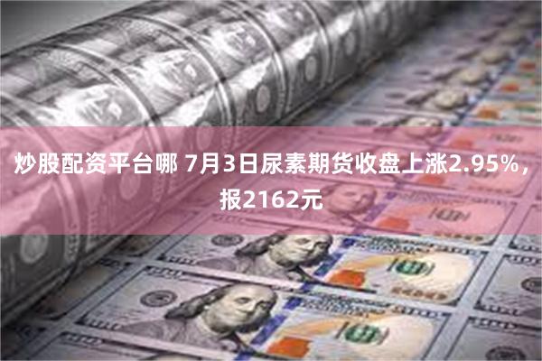 炒股配资平台哪 7月3日尿素期货收盘上涨2.95%，报2162元