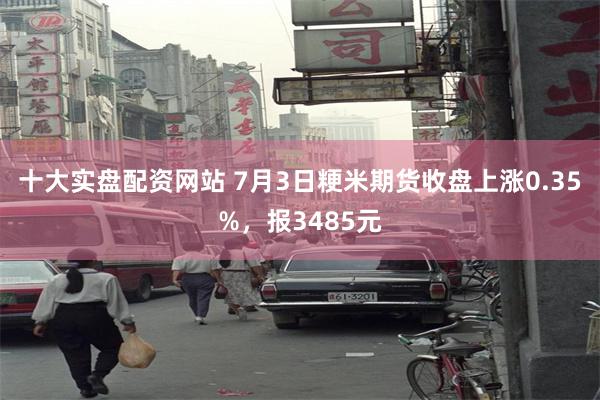 十大实盘配资网站 7月3日粳米期货收盘上涨0.35%，报3485元