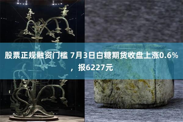 股票正规融资门槛 7月3日白糖期货收盘上涨0.6%，报6227元