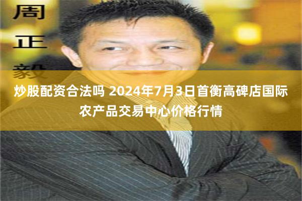 炒股配资合法吗 2024年7月3日首衡高碑店国际农产品交易中心价格行情