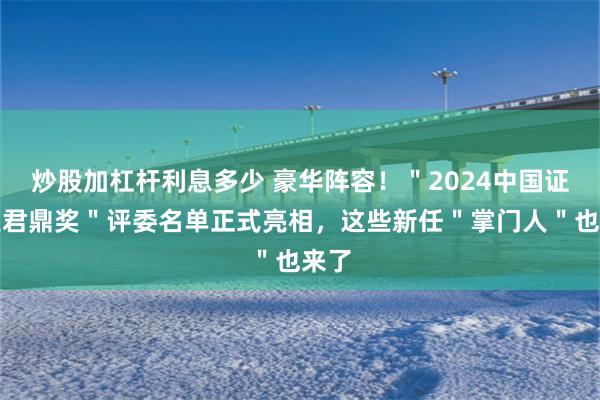 炒股加杠杆利息多少 豪华阵容！＂2024中国证券业君鼎奖＂评委名单正式亮相，这些新任＂掌门人＂也来了