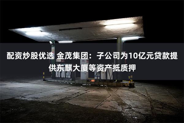 配资炒股优选 金茂集团：子公司为10亿元贷款提供东麒大厦等资产抵质押