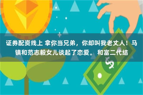 证券配资线上 拿你当兄弟，你却叫我老丈人！马镇和范志毅女儿谈起了恋爱。 和富二代结