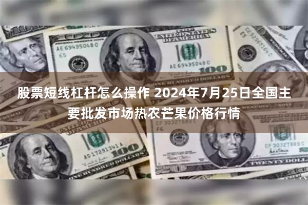 股票短线杠杆怎么操作 2024年7月25日全国主要批发市场热农芒果价格行情