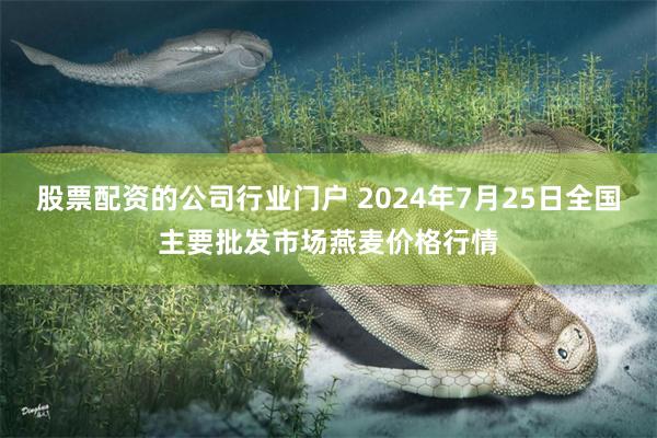 股票配资的公司行业门户 2024年7月25日全国主要批发市场燕麦价格行情