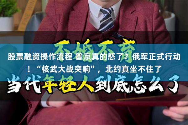 股票融资操作流程 普京真的怒了？俄军正式行动！“核武大战突响”，北约真坐不住了