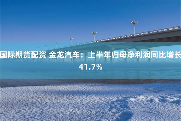 国际期货配资 金龙汽车：上半年归母净利润同比增长41.7%