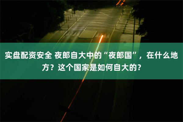 实盘配资安全 夜郎自大中的“夜郎国”，在什么地方？这个国家是如何自大的？