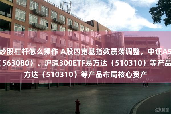 炒股杠杆怎么操作 A股四宽基指数震荡调整，中证A50ETF易方达（563080）、沪深300ETF易方达（510310）等产品布局核心资产