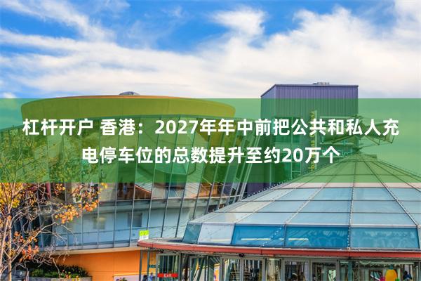 杠杆开户 香港：2027年年中前把公共和私人充电停车位的总数提升至约20万个