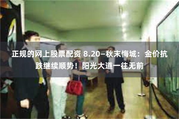 正规的网上股票配资 8.20—秋末悔城：金价抗跌继续顺势！阳光大道一往无前