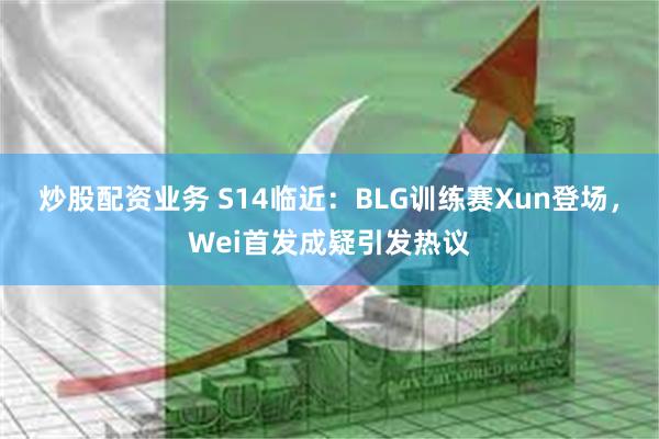 炒股配资业务 S14临近：BLG训练赛Xun登场，Wei首发成疑引发热议