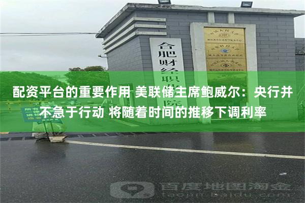 配资平台的重要作用 美联储主席鲍威尔：央行并不急于行动 将随着时间的推移下调利率