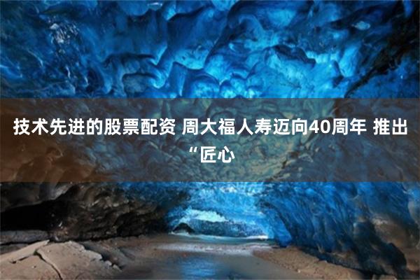 技术先进的股票配资 周大福人寿迈向40周年 推出“匠心