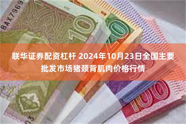 联华证券配资杠杆 2024年10月23日全国主要批发市场猪颈背肌肉价格行情