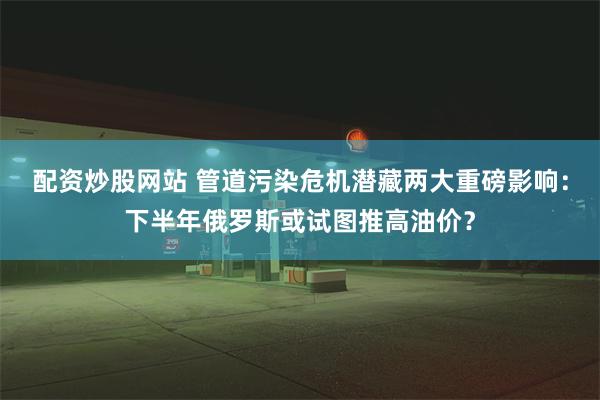 配资炒股网站 管道污染危机潜藏两大重磅影响：下半年俄罗斯或试图推高油价？