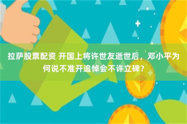 拉萨股票配资 开国上将许世友逝世后，邓小平为何说不准开追悼会不许立碑？