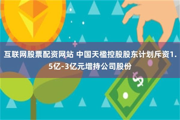 互联网股票配资网站 中国天楹控股股东计划斥资1.5亿-3亿元增持公司股份