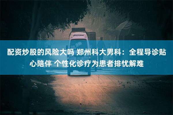 配资炒股的风险大吗 郑州科大男科：全程导诊贴心陪伴 个性化诊疗为患者排忧解难