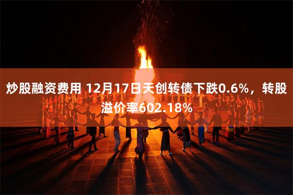 炒股融资费用 12月17日天创转债下跌0.6%，转股溢价率602.18%