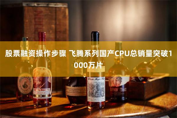 股票融资操作步骤 飞腾系列国产CPU总销量突破1000万片