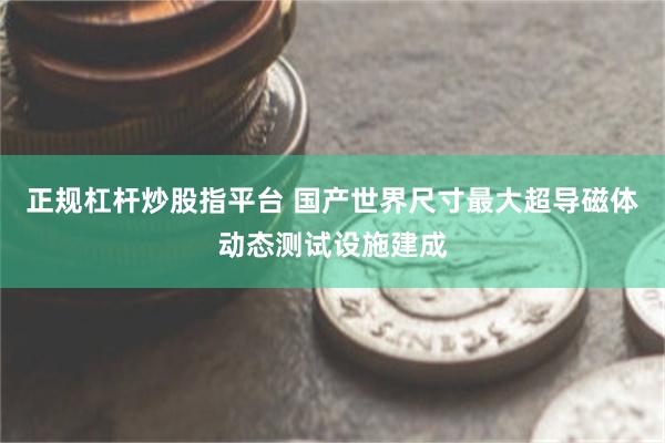 正规杠杆炒股指平台 国产世界尺寸最大超导磁体动态测试设施建成