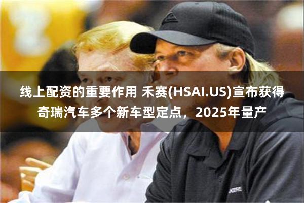 线上配资的重要作用 禾赛(HSAI.US)宣布获得奇瑞汽车多个新车型定点，2025年量产