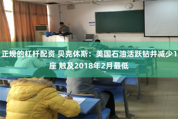 正规的杠杆配资 贝克休斯：美国石油活跃钻井减少1座 触及2018年2月最低