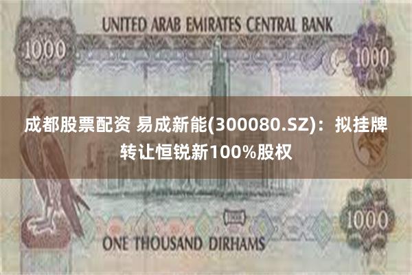 成都股票配资 易成新能(300080.SZ)：拟挂牌转让恒锐新100%股权