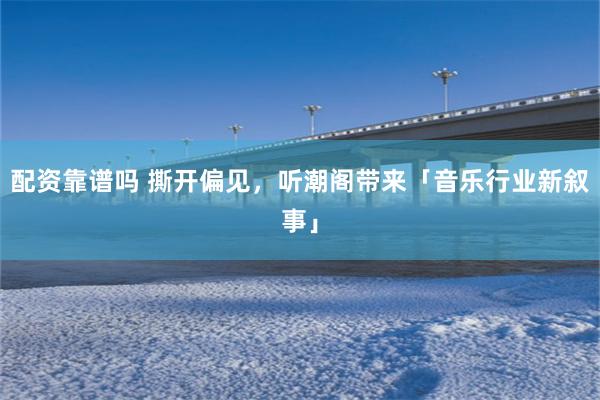 配资靠谱吗 撕开偏见，听潮阁带来「音乐行业新叙事」